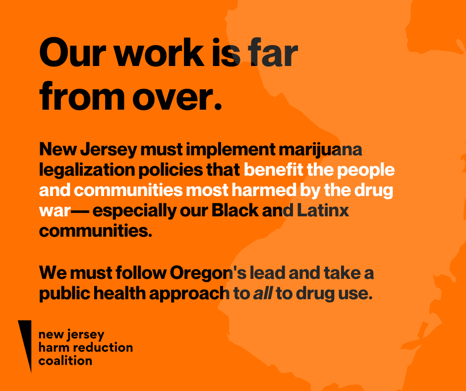 Our work is far from over. New Jersey must implement marijuana legalization policies that benefit the people and communities most harmed by the drug war—especially our Black and Latinx communities. We must follow Oregoon's lead and take a public health approach to all drug use.